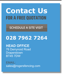 Contact Us FOR A FREE QUOTATION  SCHEDULE A SITE VISIT  028 7962 7264 HEAD OFFICE  76 Derrynoid Road Draperstown BT45 7DW  EMAIL:  sales@rogersfencing.com  Contact Us FOR A FREE QUOTATION  SCHEDULE A SITE VISIT  028 7962 7264 HEAD OFFICE  76 Derrynoid Road Draperstown BT45 7DW  EMAIL:  sales@rogersfencing.com